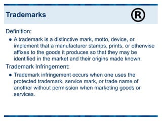 Definition:
 A trademark is a distinctive mark, motto, device, or
implement that a manufacturer stamps, prints, or otherwise
affixes to the goods it produces so that they may be
identified in the market and their origins made known.
Trademark Infringement:
 Trademark infringement occurs when one uses the
protected trademark, service mark, or trade name of
another without permission when marketing goods or
services.
Trademarks
 