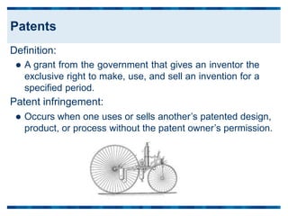 Definition:
 A grant from the government that gives an inventor the
exclusive right to make, use, and sell an invention for a
specified period.
Patent infringement:
 Occurs when one uses or sells another’s patented design,
product, or process without the patent owner’s permission.
Patents
 