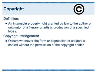 Definition:
 An intangible property right granted by law to the author or
originator of a literary or artistic production of a specified
types.
Copyright Infringement
 Occurs whenever the form or expression of an idea is
copied without the permission of the copyright holder.
Copyright
 