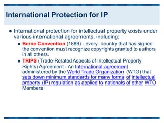  International protection for intellectual property exists under
various international agreements, including:
 Berne Convention (1886) - every country that has signed
the convention must recognize copyrights granted to authors
in all others.
 TRIPS (Trade-Related Aspects of Intellectual Property
Rights) Agreement - An International agreement
administered by the World Trade Organization (WTO) that
sets down minimum standards for many forms of
of
intellectual
property (IP) regulation
Members
as applied to nationals other WTO
International Protection for IP
 