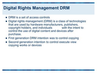  DRM is a set of access controls
 Digital rights management (DRM) is a class of technologies
that are used by hardware manufacturers, publishers,
copyright holders, and individuals with the intent to
control the use of digital content and devices after
purchase.
 First generation DRM intention was to control copying
 Second generation intention to control execute view
copying works or devices
Digital Rights Management DRM
 
