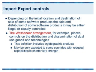  Depending on the initial location and destination of
sale of some software products the sale and
distribution of some software products it may be either
illegal or closely controlled
 The Wassenaar arrangement, for example, places
controls on the distribution and dissemination of dual
use goods and technologies
 This definition includes cryptographic products
 May be only exported to some countries
capabilities ie shorter key strength
with reduced
Import Export controls
 