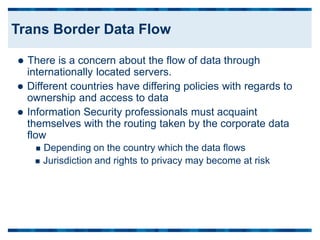  There is a concern about the flow of data through
internationally located servers.
 Different countries have differing policies with regards to
ownership and access to data
 Information Security professionals must acquaint
themselves with the routing taken by the corporate data
flow
 Depending on the country which the data flows
 Jurisdiction and rights to privacy may become at risk
Trans Border Data Flow
 