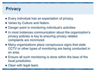 Every individual has an expectation of privacy.
Varies by Culture and Nation.
Danger point is monitoring individual’s activities.
In most instances communication about the organization’s
privacy policies is key to ensuring privacy related
complaints are minimized.
Many organizations place conspicuous signs that state
CCTV or other types of monitoring are being conducted in
an area.
Ensure all such monitoring is done within the laws of the
local jurisdiction.
Clear with legal team.







Privacy
 
