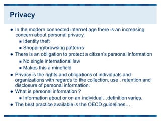  In the modern connected internet age there is an increasing
concern about personal privacy.
 Identity theft
 Shopping/browsing patterns
 There is an obligation to protect a citizen’s personal information
 No single international law
 Makes this a minefield
 Privacy is the rights and obligations of individuals and
organizations with regards to the collection, use , retention and
disclosure of personal information.
 What is personal information ?
 Information about or on an individual…definition varies.
 The best practice available is the OECD guidelines…
Privacy
 