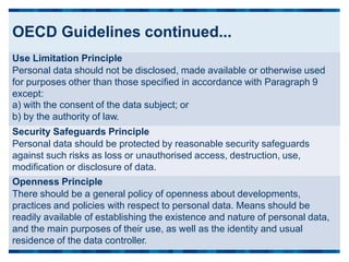 OECD Guidelines continued...
Use Limitation Principle
Personal data should not be disclosed, made available or otherwise used
for purposes other than those specified in accordance with Paragraph 9
except:
a) with the consent of the data subject; or
b) by the authority of law.
Security Safeguards Principle
Personal data should be protected by reasonable security safeguards
against such risks as loss or unauthorised access, destruction, use,
modification or disclosure of data.
Openness Principle
There should be a general policy of openness about developments,
practices and policies with respect to personal data. Means should be
readily available of establishing the existence and nature of personal data,
and the main purposes of their use, as well as the identity and usual
residence of the data controller.
 