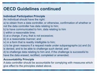 OECD Guidelines continued
Individual Participation Principle
An individual should have the right:
a) to obtain from a data controller, or otherwise, confirmation of whether or
not the data controller has data relating to him;
b) to have communicated to him, data relating to him
i) within a reasonable time;
ii) at a charge, if any, that is not excessive;
iii) in a reasonable manner; and
iv) in a form that is readily intelligible to him;
c) to be given reasons if a request made under subparagraphs (a) and (b)
is denied, and to be able to challenge such denial; and
d) to challenge data relating to him and, if the challenge is successful to
have the data erased, rectified, completed or amended.
Accountability Principle
A data controller should be accountable for complying with measures which
give effect to the principles stated above.
 