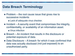  Problem – the root cause issue that gives rise to
successive incidents
 Lack of adequate virus checker.
 Incident – A security event that compromises the integrity,
confidentiality, or availability of an information asset.
 Virus infection
 Breach – An incident that results in the disclosure or
potential exposure of data.
 Data Disclosure – A breach
data was actually disclosed
unauthorized party.
for which it was confirmed
(not just exposed) to an
that
Data Breach Terminology
 