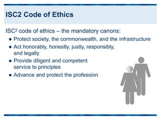 ISC2 code of ethics – the mandatory canons:
 Protect society, the commonwealth, and the
 Act honorably, honestly, justly, responsibly,
and legally
 Provide diligent and competent
service to principles
infrastructure
 Advance and protect the profession
ISC2 Code of Ethics
 