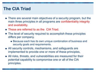 There are several main objectives of a security program, but the
main three principles in all programs are confidentiality integrity
and availability.

These are referred to as the CIA Triad.

 The level of security required to accomplish these principles
differs per company.
 Because each has its own unique combination of business and
security goals and requirements.
All security controls, mechanisms, and safeguards are
implemented to provide one or more of these principles,
All risks, threats, and vulnerabilities are measured for their
potential capability to compromise one or all of the CIA
principles.


The CIA Triad
 