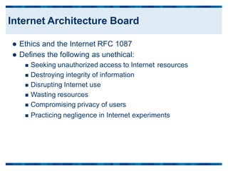  Ethics and the Internet RFC 1087
 Defines the following as unethical:
 Seeking unauthorized access to Internet
 Destroying integrity of information
 Disrupting Internet use
 Wasting resources
 Compromising privacy of users
resources
 Practicing negligence in Internet experiments
Internet Architecture Board
 