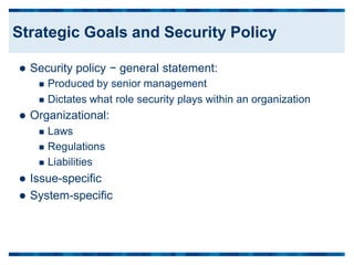  Security policy − general statement:
 Produced by senior management
 Dictates what
 Organizational:
 Laws
 Regulations
 Liabilities
 Issue-specific
 System-specific
role security plays within an organization
Strategic Goals and Security Policy
 