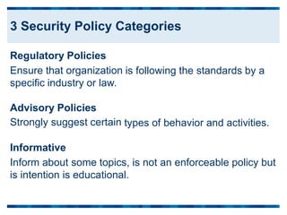 Regulatory Policies
Ensure that organization
specific industry or law.
is following the standards by a
Advisory Policies
Strongly suggest certain types of behavior and activities.
Informative
Inform about some topics, is not an enforceable policy but
is intention is educational.
3 Security Policy Categories
 