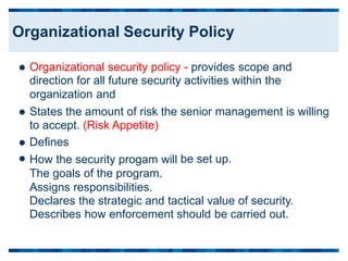 Organizational security policy - provides scope and
direction for all future security activities within the
organization and

States the amount of risk the
to accept. (Risk Appetite)
Defines
How the security progam will
The goals of the program.
Assigns responsibilities.
senior management is willing


 be set up.
Declares the strategic and tactical value of security.
Describes how enforcement should be carried out.
Organizational Security Policy
 