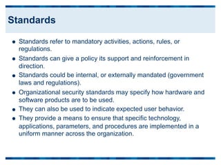 Standards refer to mandatory activities, actions, rules, or
regulations.
Standards can give a policy its support and reinforcement in
direction.
Standards could be internal, or externally mandated (government
laws and regulations).
Organizational security standards may specify how hardware and
software products are to be used.
They can also be used to indicate expected user behavior.
They provide a means to ensure that specific technology,






applications, parameters, and procedures are implemented
uniform manner across the organization.
in a
Standards
 