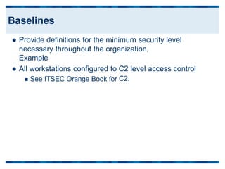  Provide definitions for the minimum security level
necessary throughout the organization,
Example
 All workstations configured to C2 level
C2.
access control
 See ITSEC Orange Book for
Baselines
 
