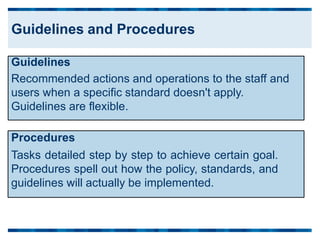Procedures
Tasks detailed step by step to achieve certain goal.
Procedures spell out how the policy, standards, and
guidelines will actually be implemented.
Guidelines
Recommended actions and operations to the staff and
users when a specific standard doesn't apply.
Guidelines are flexible.
Guidelines and Procedures
 