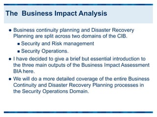  Business continuity planning and Disaster Recovery
Planning are split across two domains of the CIB.
 Security and Risk management
 Security Operations.
 I have decided to give a brief but essential introduction to
the three main outputs of the Business Impact Assessment
BIA here.
 We will do a more detailed coverage of the entire Business
Continuity and Disaster Recovery Planning processes in
the Security Operations Domain.
The Business Impact Analysis
 
