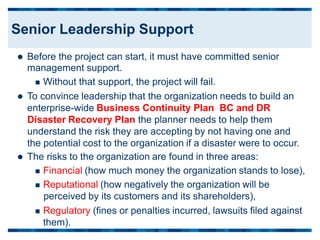  Before the project can start, it must have committed senior
management support.
 Without that support, the project will fail.
 To convince leadership that the organization needs to build an
enterprise-wide Business Continuity Plan BC and DR
Disaster Recovery Plan the planner needs to help them
understand the risk they are accepting by not having one and
the potential cost to the organization if a disaster were to occur.
 The risks to the organization are found in three areas:
 Financial (how much money the organization stands to lose),
 Reputational (how negatively the organization will be
perceived by its customers and its shareholders),
 Regulatory (fines or penalties incurred, lawsuits filed against
them).
Senior Leadership Support
 