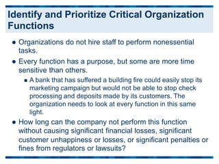  Organizations do not hire staff to perform nonessential
tasks.
 Every function has a purpose, but some are more time
sensitive than others.
 A bank that has suffered a building fire could easily stop its
marketing campaign but would not be able to stop check
processing and deposits made by its customers. The
organization needs to look at every function in this same
light.
 How long can the company not perform this function
without causing significant financial losses, significant
customer unhappiness or losses, or significant penalties
fines from regulators or lawsuits?
or
Identify and Prioritize Critical Organization
Functions
 