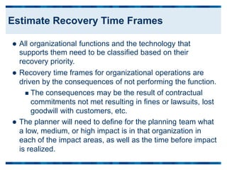  All organizational functions and the technology that
supports them need to be classified based on their
recovery priority.
 Recovery time frames for organizational operations are
driven by the consequences of not performing the function.
 The consequences may be the result of contractual
commitments not met resulting in fines or lawsuits, lost
goodwill with customers, etc.
 The planner will need to define for the planning team what
a low, medium, or high impact is in that organization in
each of the impact areas, as well as the time before impact
is realized.
Estimate Recovery Time Frames
 
