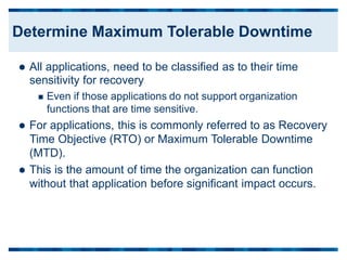  All applications, need to be classified as to their time
sensitivity for recovery
 Even if those applications do not support organization
functions that are time sensitive.
 For applications, this is commonly referred to as Recovery
Time Objective (RTO) or Maximum Tolerable Downtime
(MTD).
 This is the amount of time the organization can function
without that application before significant impact occurs.
Determine Maximum Tolerable Downtime
 