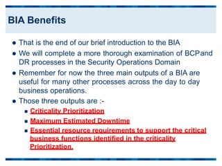  That is the end of our brief introduction to the BIA
 We will complete a more thorough examination of BCP
DR processes in the Security Operations Domain
 Remember for now the three main outputs of a BIA are
useful for many other processes across the day to day
business operations.
 Those three outputs are :-
 Criticality Prioritization
and
 Maximum Estimated Downtime
 Essential resource requirements to support the critical
business functions identified in the criticality
Prioritization.
BIA Benefits
 