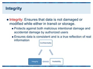  Integrity: Ensures that data is not damaged or
modified while either in transit or storage.
 Protects against both malicious intentional damage and
accidental damage by authorized users
 Ensures data
information
is consistent and is a true reflection of real
Confidentiality
Integrity Availability
Integrity
 