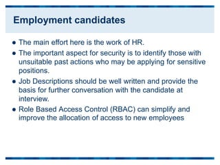  The main effort here is the work of HR.
 The important aspect for security is to identify those with
unsuitable past actions who may be applying for sensitive
positions.
 Job Descriptions should be well written and provide the
basis for further conversation with the candidate at
interview.
 Role Based
improve the
Access Control (RBAC) can simplify and
allocation of access to new employees
Employment candidates
 