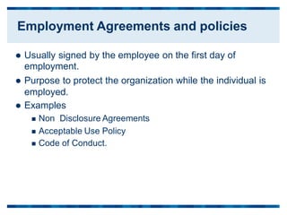  Usually signed by the employee on
employment.
 Purpose to protect the organization
employed.
 Examples
the first day of
while the individual is
 Non Disclosure Agreements
 Acceptable Use Policy
 Code of Conduct.
Employment Agreements and policies
 