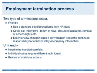 Two type of terminations occur.
 Friendly
 Use a standard set of procedures from HR dept.
 Cover exit interviews , return of keys, closure of accounts, removal
of access rights etc.
 Exit interview should include a conversation about the continued
responsibility for confidentiality of company
Unfriendly
 Need to be handled carefully.
 Individual cases require different techniques.
 Beware of malicious actions.
information.
Employment termination process
 