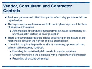  Business partners and other third parties often bring personnel into an
organization.
 The organization must ensure controls are in place to prevent the loss
of sensitive information
 Also mitigate any damage these individuals could intentionally or
unintentionally perform to an organization.
 There are several approaches to take depending on the nature of the
relationship between the vendor and the organization.
 If the third party is infrequently on site or accessing systems but has
administrative access, consider:
 Escorting the individual while on site to monitor activities.
 Virtually monitoring the employee with screen sharing technology
 Recording all actions performed.
Vendor, Consultant, and Contractor
Controls
 
