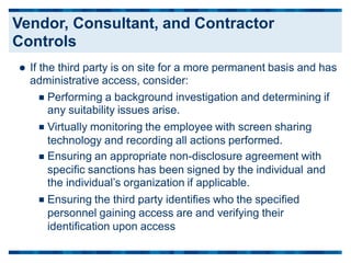  If the third party is on site for a more permanent basis and has
administrative access, consider:
Performing a background investigation and determining if
any suitability issues arise.
Virtually monitoring the employee with screen sharing
technology and recording all actions performed.
Ensuring an appropriate non-disclosure agreement with



specific sanctions has been signed by the individual
the individual’s organization if applicable.
Ensuring the third party identifies who the specified
personnel gaining access are and verifying their
identification upon access
and

Vendor, Consultant, and Contractor
Controls
 