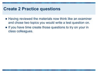  Having reviewed the materials now think like an examiner
and chose two topics you would write a test question on.
 If you have time create those questions to try on your in
class colleagues.
Create 2 Practice questions
 