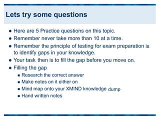  Here are 5 Practice questions on this topic.
 Remember never take more than 10 at a time.
 Remember the principle of testing for exam preparation is
to identify
 Your task
 Filling the
gaps in your knowledge.
then is to fill the gap before you move
gap
on.
 Research the correct answer
 Make notes on it either on
 Mind map onto your XMIND knowledge
 Hand written notes
dump
Lets try some questions
 