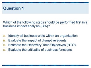 Which of the following steps should be performed first
business impact analysis (BIA)?
in a
A. Identify all business units within an organization
B. Evaluate
C. Estimate
D. Evaluate
the
the
the
impact of disruptive events
Recovery Time Objectives (RTO)
criticality of business functions
Question 1
 