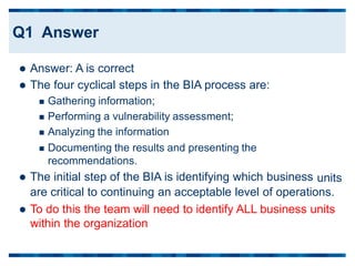  Answer: A is correct
 The four cyclical steps in the BIA process are:
 Gathering information;
 Performing a vulnerability assessment;
 Analyzing the information
 Documenting the results and presenting the
recommendations.
 The initial step of the BIA is identifying which business units
are critical to continuing an acceptable level of operations.
 To do this the team will need to identify ALL business units
within the organization
Q1 Answer
 