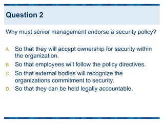 Why must senior management endorse a security policy?
A. So that they will accept ownership for security within
the organization.
B. So that employees will follow the policy directives.
C. So that external bodies will recognize the
organizations commitment to security.
D. So that they can be held legally accountable.
Question 2
 