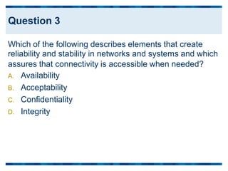 Which of the following describes elements that create
reliability and stability in networks and systems and which
assures that connectivity
A. Availability
B. Acceptability
C. Confidentiality
D. Integrity
is accessible when needed?
Question 3
 