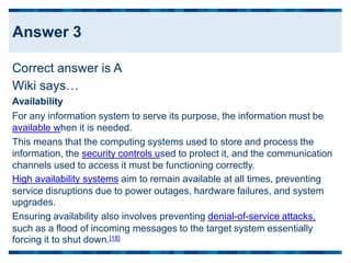 Correct answer is A
Wiki says…
Availability
For any information system to serve its purpose, the information must be
available when it is needed.
This means that the computing systems used to store and process the
information, the security controls used to protect it, and the communication
channels used to access it must be functioning correctly.
High availability systems aim to remain available at all times, preventing
service disruptions due to power outages, hardware failures, and system
upgrades.
Ensuring availability also involves preventing denial-of-service attacks,
such as a flood of incoming messages to the target system essentially
forcing it to shut down.[18]
Answer 3
 