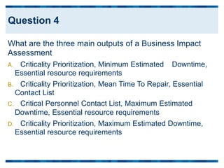 What are the three main outputs of a Business Impact
Assessment
A. Criticality Prioritization, Minimum Estimated
Essential resource requirements
Downtime,
B. Criticality Prioritization, Mean Time To Repair, Essential
Contact List
C. Critical Personnel Contact List, Maximum Estimated
Downtime, Essential resource requirements
D. Criticality Prioritization, Maximum Estimated
Essential resource requirements
Downtime,
Question 4
 