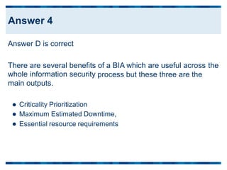Answer D is correct
There are several benefits
whole information security
main outputs.
of a BIA which are useful across the
process but these three are the
 Criticality Prioritization
 Maximum Estimated Downtime,
 Essential resource requirements
Answer 4
 