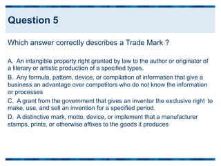 Which answer correctly describes a Trade Mark ?
A. An intangible property right granted by law to the author or originator of
a literary or artistic production of a specified types.
B. Any formula, pattern, device, or compilation of information that give a
business an advantage over competitors who do not know the information
or processes
C. A grant from the government that gives an inventor the exclusive right
make, use, and sell an invention for a specified period.
D. A distinctive mark, motto, device, or implement that a manufacturer
stamps, prints, or otherwise affixes to the goods it produces
to
Question 5
 