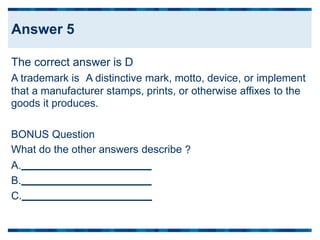 The correct answer is D
A trademark is A distinctive mark, motto, device, or implement
that a manufacturer stamps, prints, or otherwise
goods it produces.
affixes to the
BONUS Question
What do the other answers describe
A.
?
B.
C.
Answer 5
 