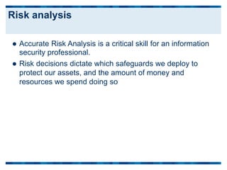  Accurate Risk Analysis is a critical skill for an information
security professional.
 Risk decisions dictate which safeguards we deploy to
protect our assets, and the amount of money and
resources we spend doing so
Risk analysis
 