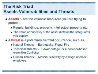  Assets :- are the valuable resources you are trying to
protect ,
 People, buildings, property. Intellectual property etc.
 The value or criticality of the asset dictates the safeguards
you deploy.
 A threat is a potentially harmful occurrence, such as
 Natural Threats :- Earthquake, Flood, Fire
 Technical Threats :-
worm like Conficker
Power outage, or a network-based
 Human Threats :-
employee
Malicious activity by a disgruntled ex-
The Risk Triad
Assets Vulnerabilities and Threats
 