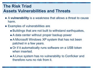  A vulnerability is a weakness that allows a threat to cause
harm.
 Examples of vulnerabilities are
 Buildings that are not
 A data center without
 A Microsoft Windows
built to withstand earthquakes,
proper backup power
XP system that has not been
patched in a few years.
 Or if it automatically runs software on a USB token
when inserted.
 A Linux system has no vulnerability to Conficker and
therefore runs no risk from it.
The Risk Triad
Assets Vulnerabilities and Threats
 