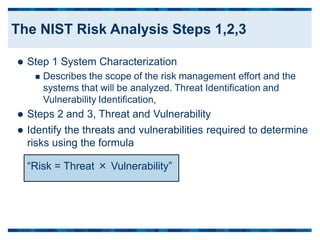  Step 1 System Characterization
 Describes the scope of the risk management effort and the
systems that will be analyzed. Threat Identification and
Vulnerability Identification,
 Steps 2 and 3, Threat and Vulnerability
 Identify the threats and vulnerabilities required to determine
risks using the formula
“Risk = Threat × Vulnerability”
The NIST Risk Analysis Steps 1,2,3
 