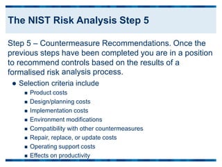 Step 5 – Countermeasure Recommendations. Once the
previous steps
to recommend
formalised risk
have been completed you are in a position
controls based on
analysis process.
the results of a
 Selection criteria include
 Product costs
 Design/planning costs
 Implementation costs
 Environment modifications
 Compatibility with other countermeasures
 Repair, replace, or update costs
 Operating support costs
 Effects on productivity
The NIST Risk Analysis Step 5
 