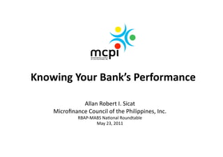 Knowing Your Bank’s Performance 

              Allan Robert I. Sicat 
    Microﬁnance Council of the Philippines, Inc. 
             RBAP‐MABS Na>onal Roundtable 
                    May 23, 2011  
 